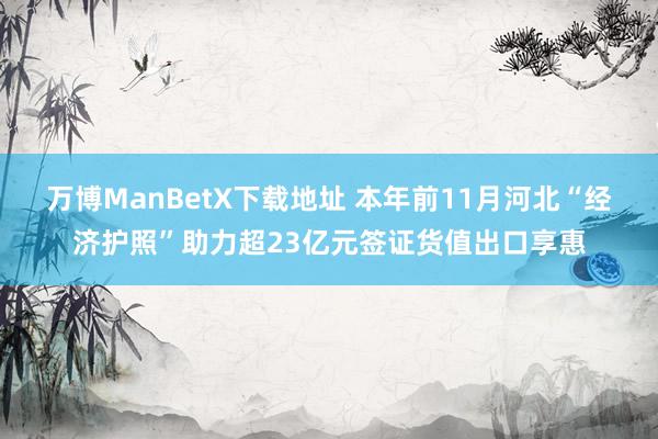 万博ManBetX下载地址 本年前11月河北“经济护照”助力超23亿元签证货值出口享惠