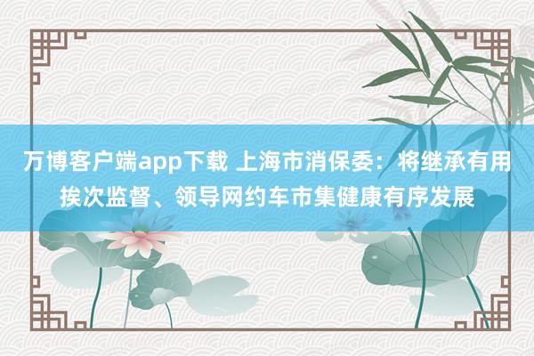 万博客户端app下载 上海市消保委：将继承有用挨次监督、领导网约车市集健康有序发展
