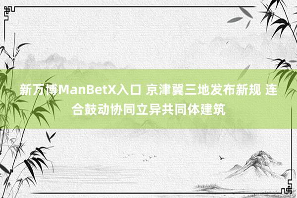 新万博ManBetX入口 京津冀三地发布新规 连合鼓动协同立异共同体建筑