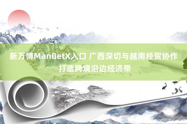 新万博ManBetX入口 广西深切与越南经贸协作 打造跨境沿边经济带