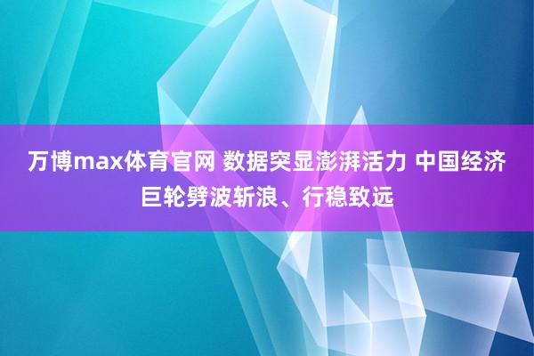 万博max体育官网 数据突显澎湃活力 中国经济巨轮劈波斩浪、行稳致远