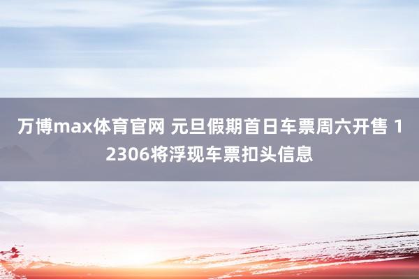万博max体育官网 元旦假期首日车票周六开售 12306将浮现车票扣头信息