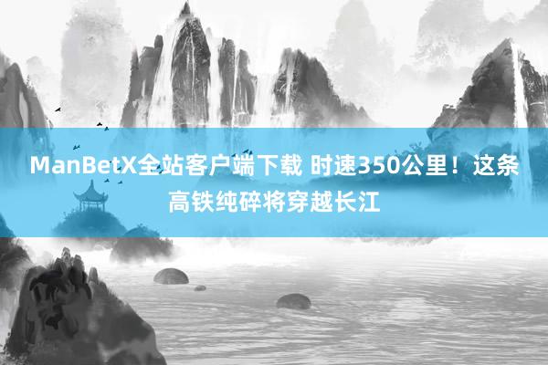 ManBetX全站客户端下载 时速350公里！这条高铁纯碎将穿越长江