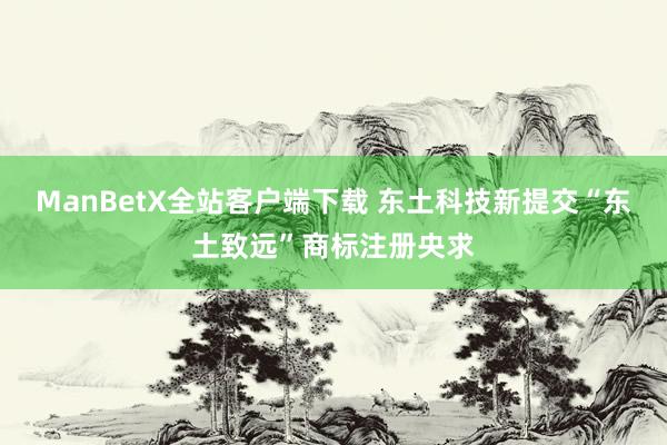 ManBetX全站客户端下载 东土科技新提交“东土致远”商标注册央求