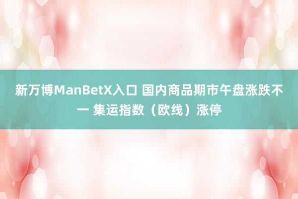 新万博ManBetX入口 国内商品期市午盘涨跌不一 集运指数（欧线）涨停