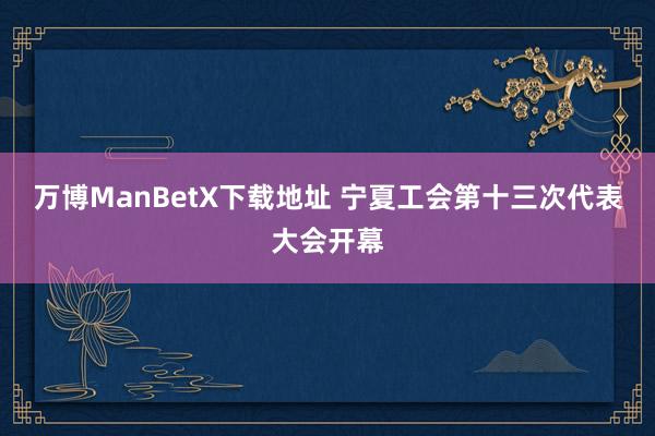 万博ManBetX下载地址 宁夏工会第十三次代表大会开幕