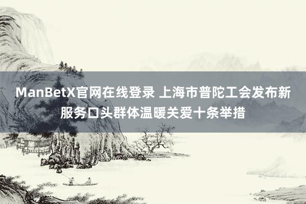 ManBetX官网在线登录 上海市普陀工会发布新服务口头群体温暖关爱十条举措