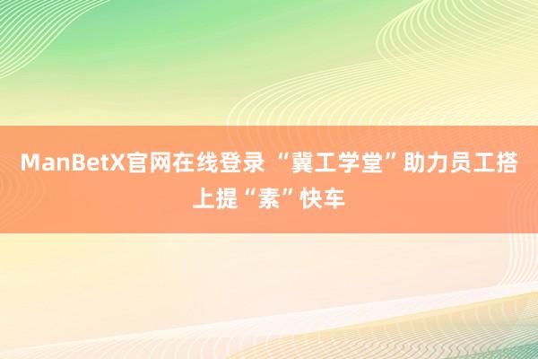 ManBetX官网在线登录 “冀工学堂”助力员工搭上提“素”快车