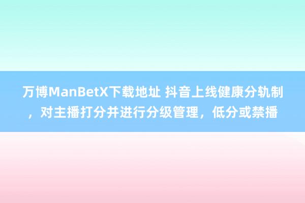 万博ManBetX下载地址 抖音上线健康分轨制，对主播打分并进行分级管理，低分或禁播
