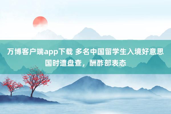 万博客户端app下载 多名中国留学生入境好意思国时遭盘查，酬酢部表态