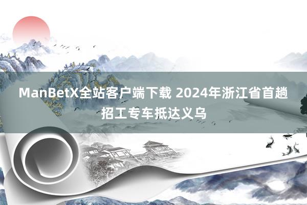 ManBetX全站客户端下载 2024年浙江省首趟招工专车抵达义乌
