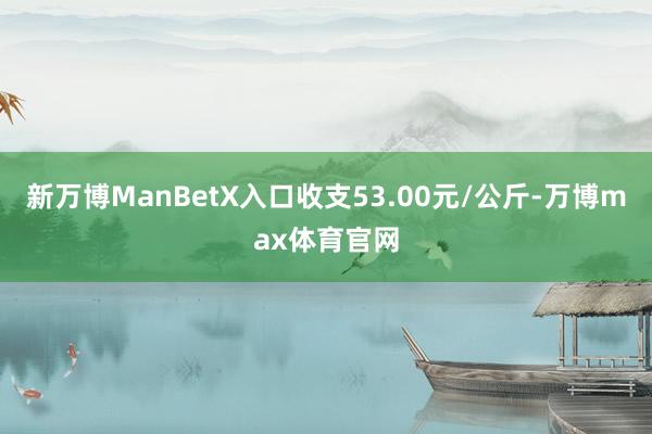 新万博ManBetX入口收支53.00元/公斤-万博max体育官网