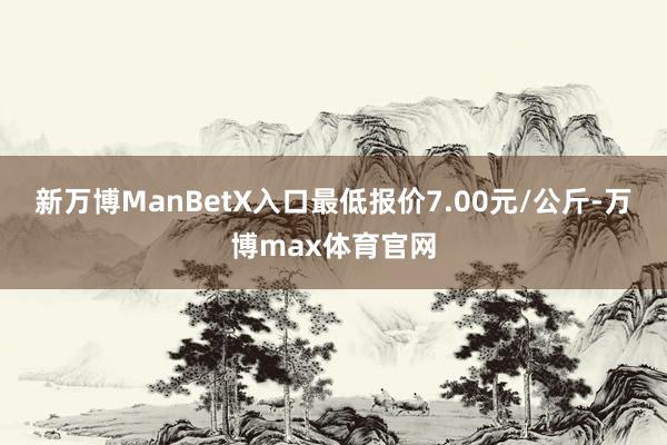 新万博ManBetX入口最低报价7.00元/公斤-万博max体育官网