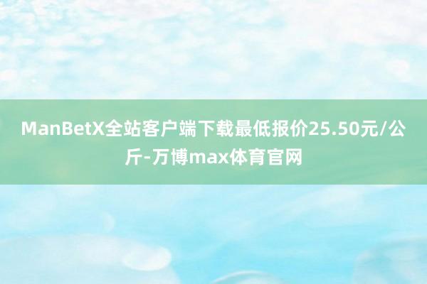ManBetX全站客户端下载最低报价25.50元/公斤-万博max体育官网