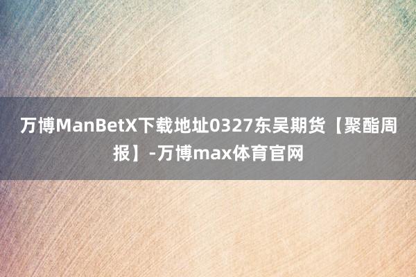 万博ManBetX下载地址0327东吴期货【聚酯周报】-万博max体育官网