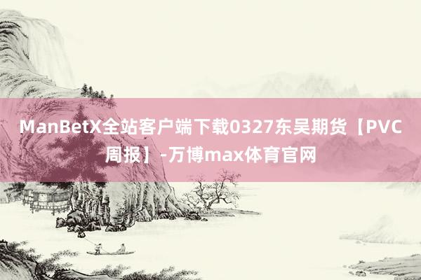 ManBetX全站客户端下载0327东吴期货【PVC周报】-万博max体育官网