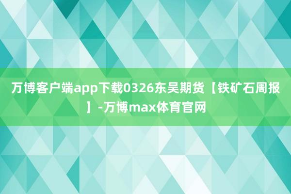 万博客户端app下载0326东吴期货【铁矿石周报】-万博max体育官网