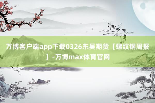 万博客户端app下载0326东吴期货【螺纹钢周报】-万博max体育官网
