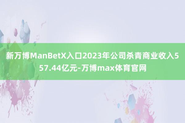 新万博ManBetX入口2023年公司杀青商业收入557.44亿元-万博max体育官网