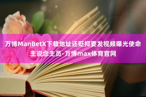 万博ManBetX下载地址还贬抑要发视频曝光使命主说念主员-万博max体育官网