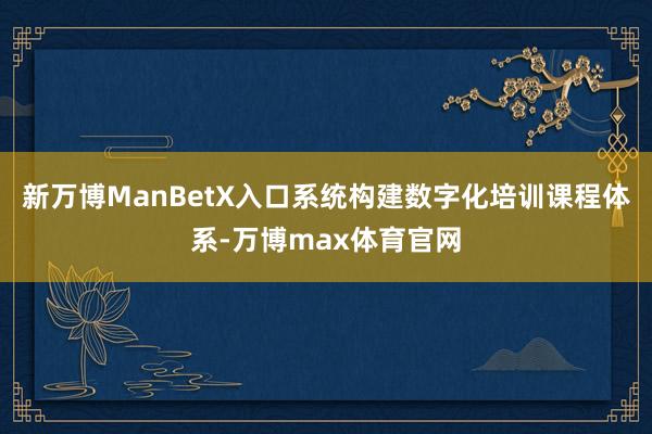 新万博ManBetX入口系统构建数字化培训课程体系-万博max体育官网