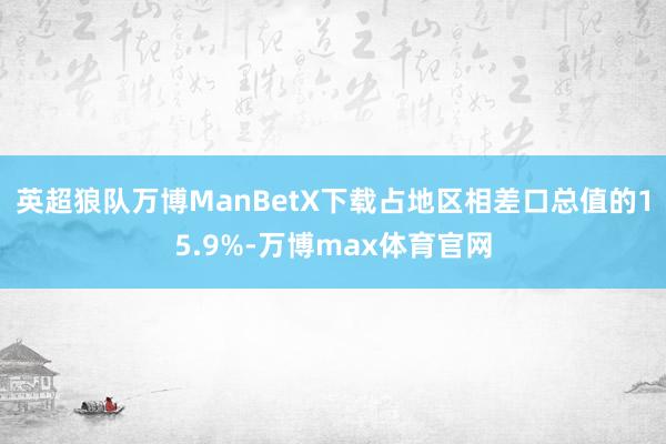 英超狼队万博ManBetX下载占地区相差口总值的15.9%-万博max体育官网