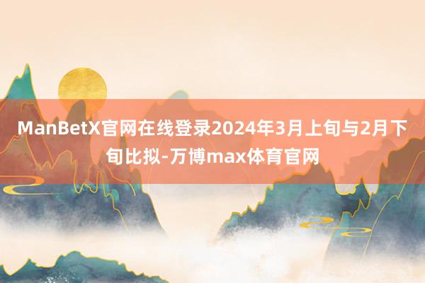 ManBetX官网在线登录2024年3月上旬与2月下旬比拟-万博max体育官网