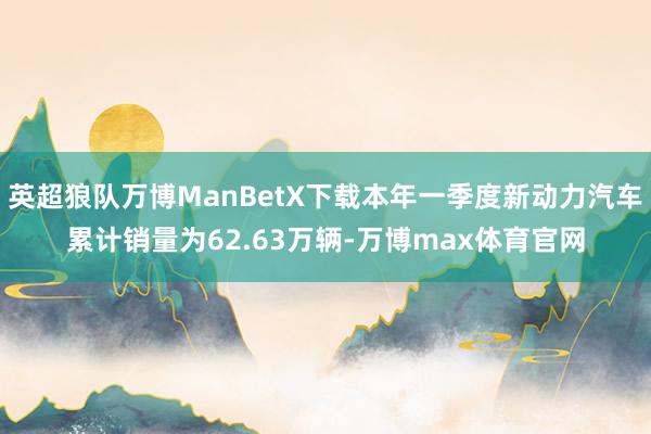 英超狼队万博ManBetX下载本年一季度新动力汽车累计销量为62.63万辆-万博max体育官网