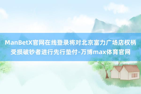 ManBetX官网在线登录将对北京富力广场店权柄受损破钞者进行先行垫付-万博max体育官网
