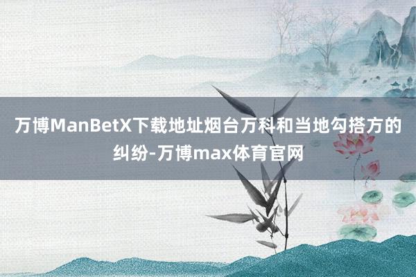 万博ManBetX下载地址烟台万科和当地勾搭方的纠纷-万博max体育官网