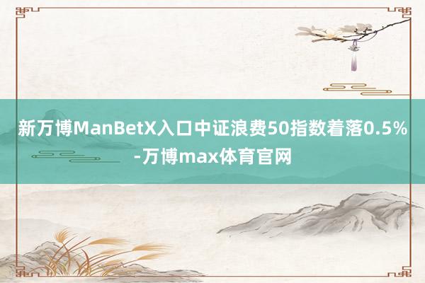 新万博ManBetX入口中证浪费50指数着落0.5%-万博max体育官网