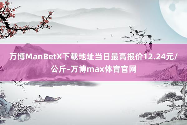万博ManBetX下载地址当日最高报价12.24元/公斤-万博max体育官网