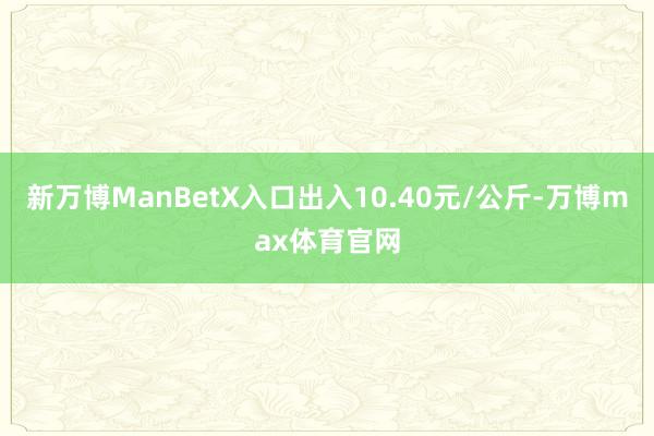 新万博ManBetX入口出入10.40元/公斤-万博max体育官网