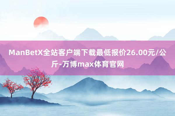 ManBetX全站客户端下载最低报价26.00元/公斤-万博max体育官网