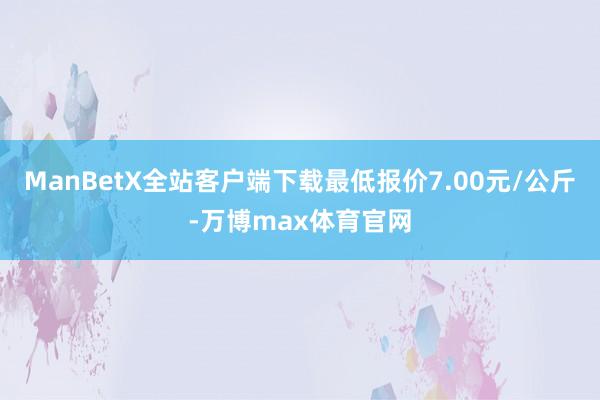 ManBetX全站客户端下载最低报价7.00元/公斤-万博max体育官网