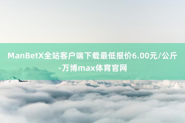 ManBetX全站客户端下载最低报价6.00元/公斤-万博max体育官网