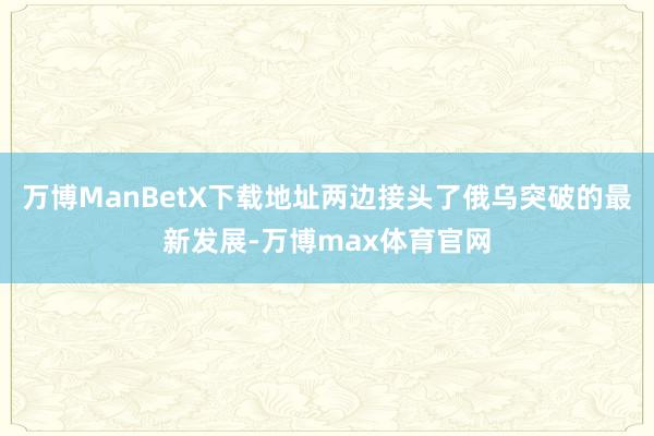 万博ManBetX下载地址两边接头了俄乌突破的最新发展-万博max体育官网