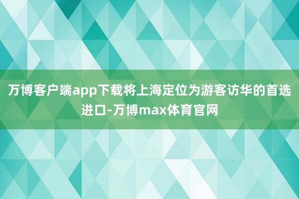 万博客户端app下载将上海定位为游客访华的首选进口-万博max体育官网
