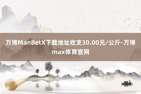万博ManBetX下载地址收支30.00元/公斤-万博max体育官网