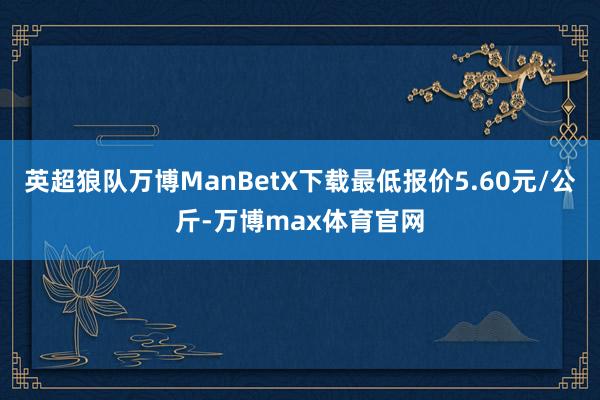 英超狼队万博ManBetX下载最低报价5.60元/公斤-万博max体育官网