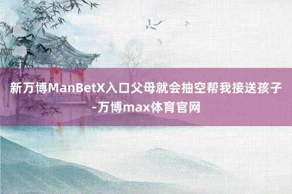 新万博ManBetX入口父母就会抽空帮我接送孩子-万博max体育官网