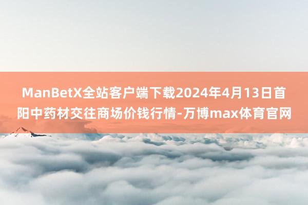 ManBetX全站客户端下载2024年4月13日首阳中药材交往商场价钱行情-万博max体育官网