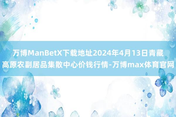 万博ManBetX下载地址2024年4月13日青藏高原农副居品集散中心价钱行情-万博max体育官网