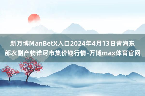 新万博ManBetX入口2024年4月13日青海东部农副产物详尽市集价钱行情-万博max体育官网