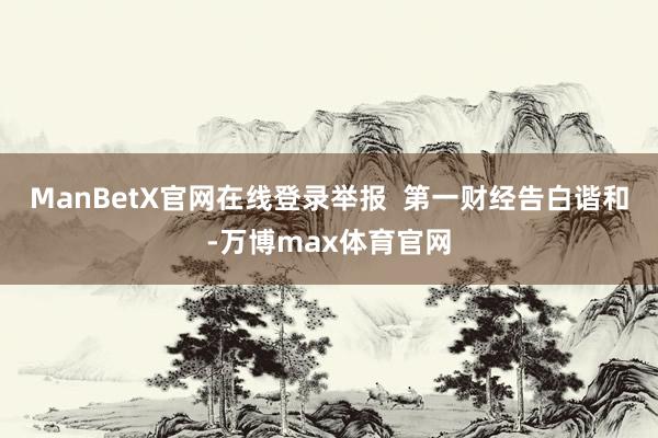 ManBetX官网在线登录举报  第一财经告白谐和-万博max体育官网
