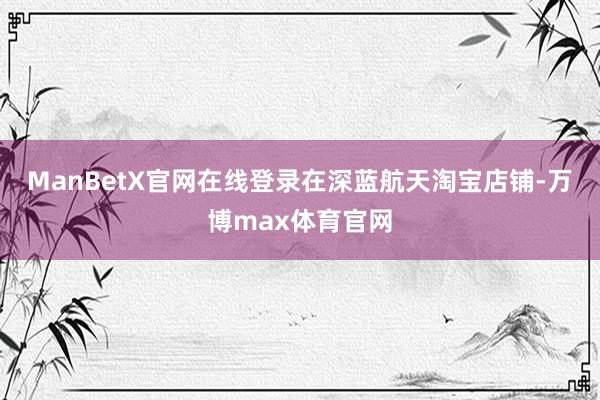 ManBetX官网在线登录 在深蓝航天淘宝店铺-万博max体育官网