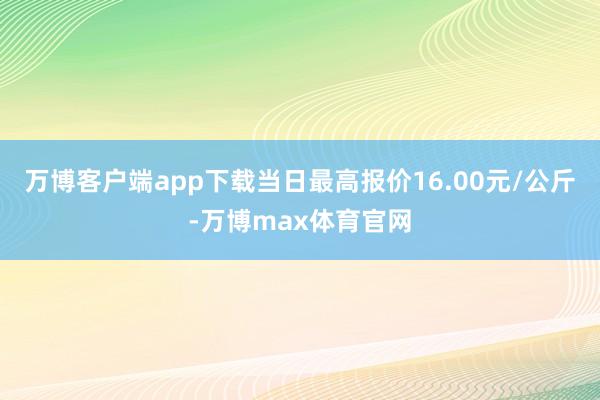 万博客户端app下载当日最高报价16.00元/公斤-万博max体育官网