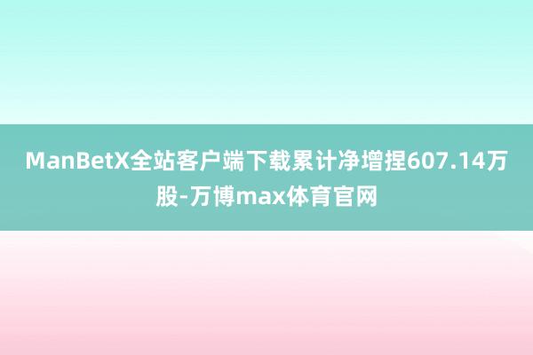 ManBetX全站客户端下载累计净增捏607.14万股-万博max体育官网