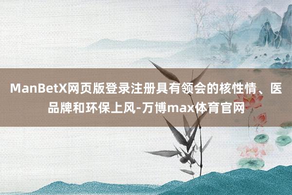 ManBetX网页版登录注册具有领会的核性情、医品牌和环保上风-万博max体育官网