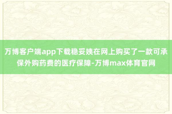 万博客户端app下载稳妥姨在网上购买了一款可承保外购药费的医疗保障-万博max体育官网